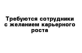 Требуются сотрудники с желанием карьерного роста